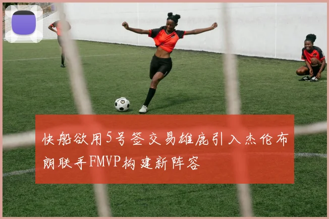 快船欲用5号签交易雄鹿引入杰伦布朗联手FMVP构建新阵容