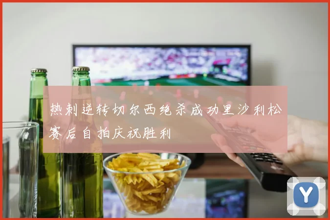 热刺逆转切尔西绝杀成功里沙利松赛后自拍庆祝胜利